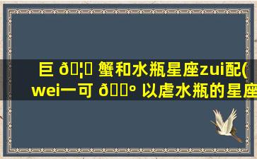 巨 🦁 蟹和水瓶星座zui
配(wei一
可 🐺 以虐水瓶的星座)